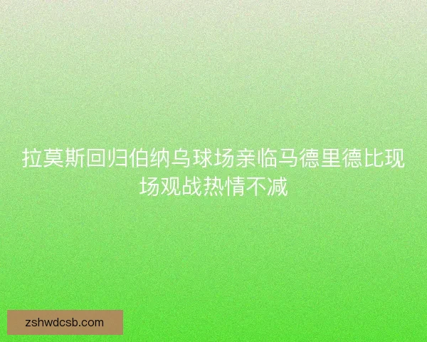拉莫斯回归伯纳乌球场亲临马德里德比现场观战热情不减