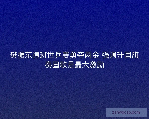 樊振东德班世乒赛勇夺两金 强调升国旗奏国歌是最大激励