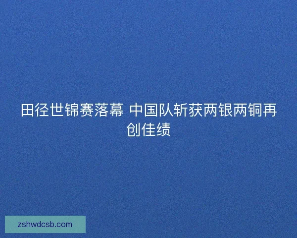 田径世锦赛落幕 中国队斩获两银两铜再创佳绩