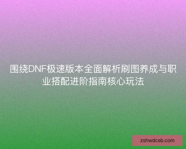 围绕DNF极速版本全面解析刷图养成与职业搭配进阶指南核心玩法