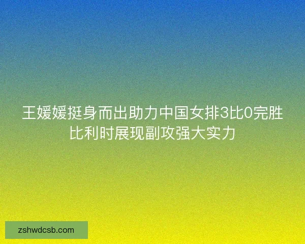 王媛媛挺身而出助力中国女排3比0完胜比利时展现副攻强大实力