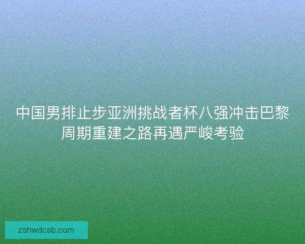 中国男排止步亚洲挑战者杯八强冲击巴黎周期重建之路再遇严峻考验
