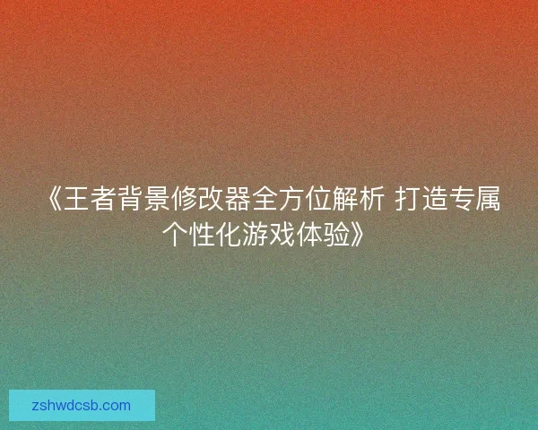 《王者背景修改器全方位解析 打造专属个性化游戏体验》