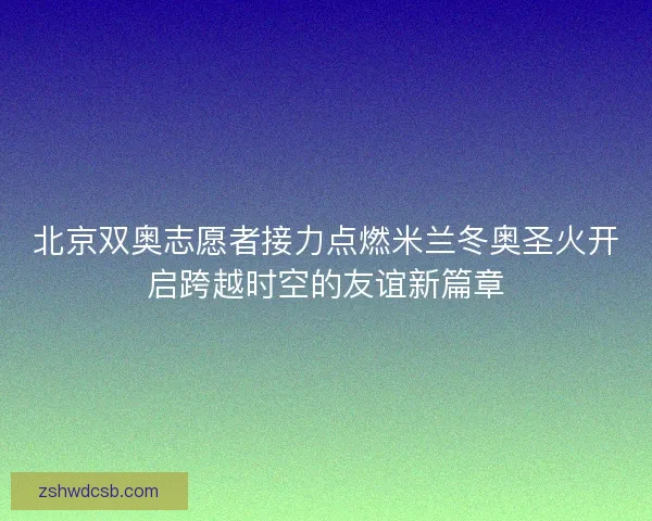 北京双奥志愿者接力点燃米兰冬奥圣火开启跨越时空的友谊新篇章
