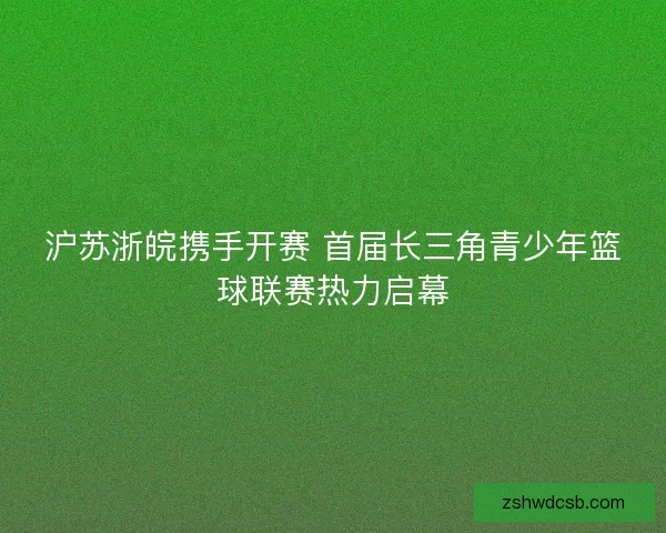 沪苏浙皖携手开赛 首届长三角青少年篮球联赛热力启幕