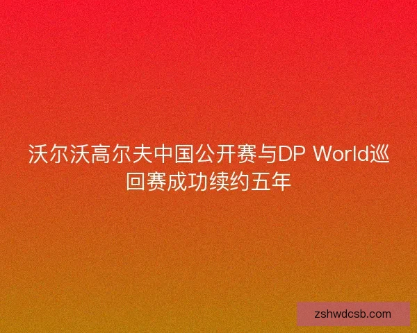沃尔沃高尔夫中国公开赛与DP World巡回赛成功续约五年