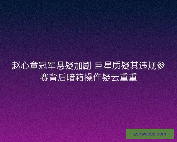 赵心童冠军悬疑加剧 巨星质疑其违规参赛背后暗箱操作疑云重重