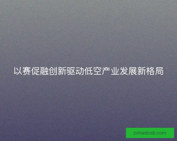 以赛促融创新驱动低空产业发展新格局