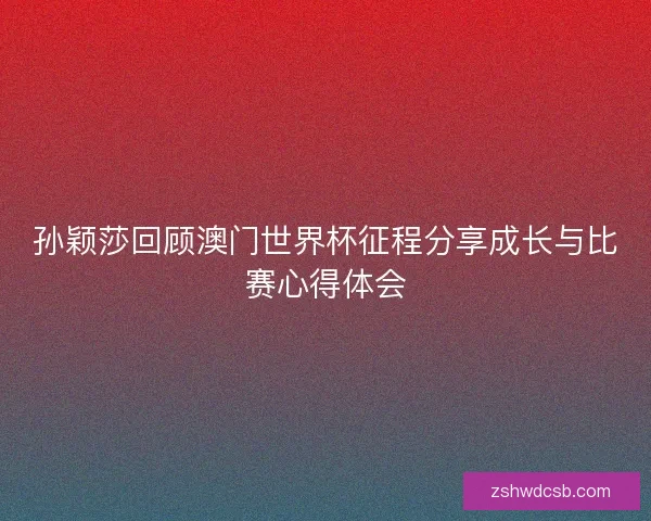 孙颖莎回顾澳门世界杯征程分享成长与比赛心得体会
