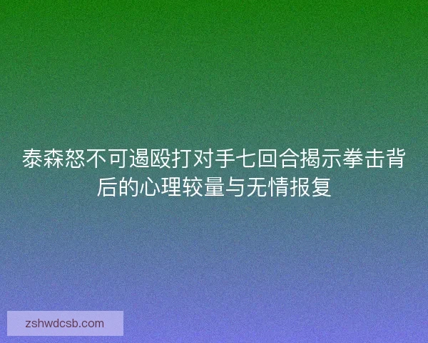 泰森怒不可遏殴打对手七回合揭示拳击背后的心理较量与无情报复