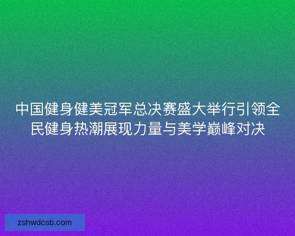 中国健身健美冠军总决赛盛大举行引领全民健身热潮展现力量与美学巅峰对决