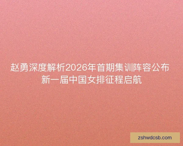 赵勇深度解析2026年首期集训阵容公布 新一届中国女排征程启航