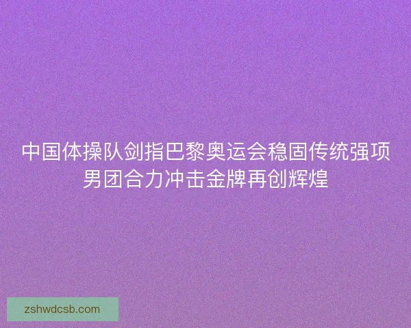 中国体操队剑指巴黎奥运会稳固传统强项男团合力冲击金牌再创辉煌
