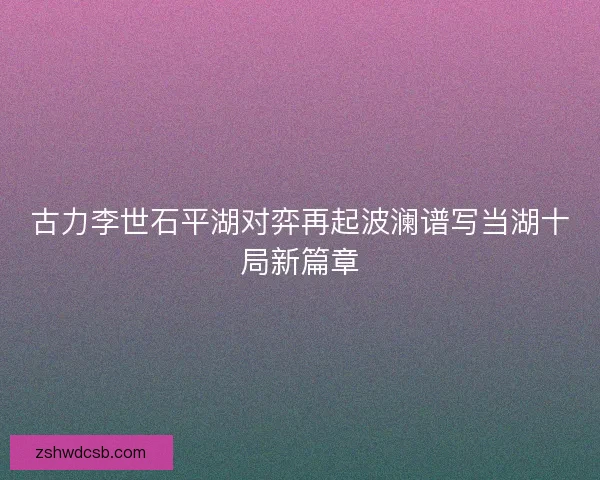 古力李世石平湖对弈再起波澜谱写当湖十局新篇章