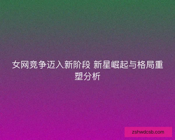 女网竞争迈入新阶段 新星崛起与格局重塑分析