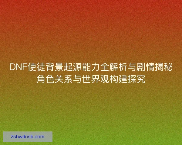 DNF使徒背景起源能力全解析与剧情揭秘角色关系与世界观构建探究