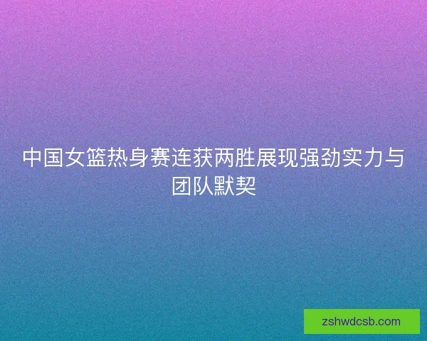 中国女篮热身赛连获两胜展现强劲实力与团队默契