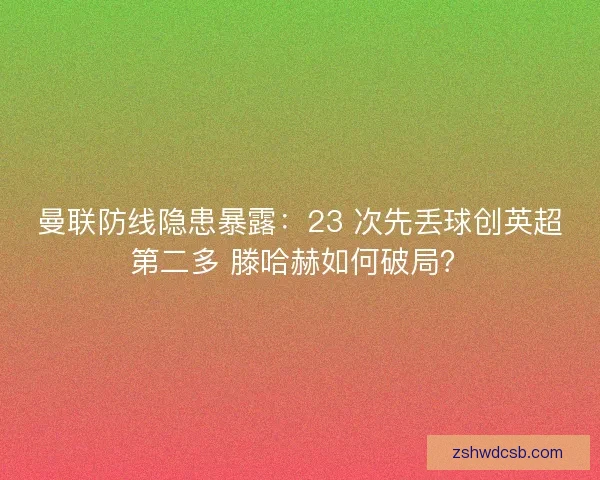 曼联防线隐患暴露：23 次先丢球创英超第二多 滕哈赫如何破局？